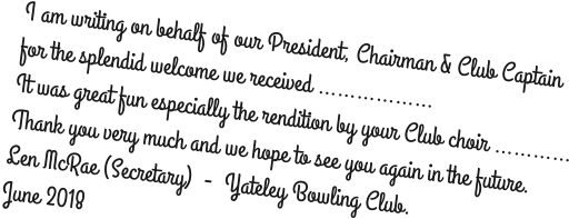 I am writing on behalf of our President, Chairman & Club Captain for the splendid welcome we received ……………… It was great fun especially the rendition by your Club choir ………… Thank you very much and we hope to see you again in the future. Len McRae (Secretary)  -  Yateley Bowling Club. June 2018